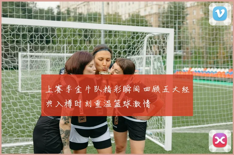 上赛季金牛队精彩瞬间回顾五大经典入樽时刻重温篮球激情