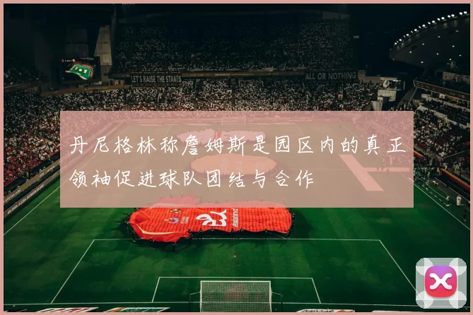 丹尼格林称詹姆斯是园区内的真正领袖促进球队团结与合作