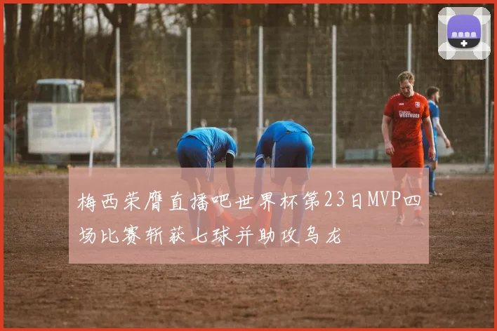 梅西荣膺直播吧世界杯第23日MVP四场比赛斩获七球并助攻乌龙