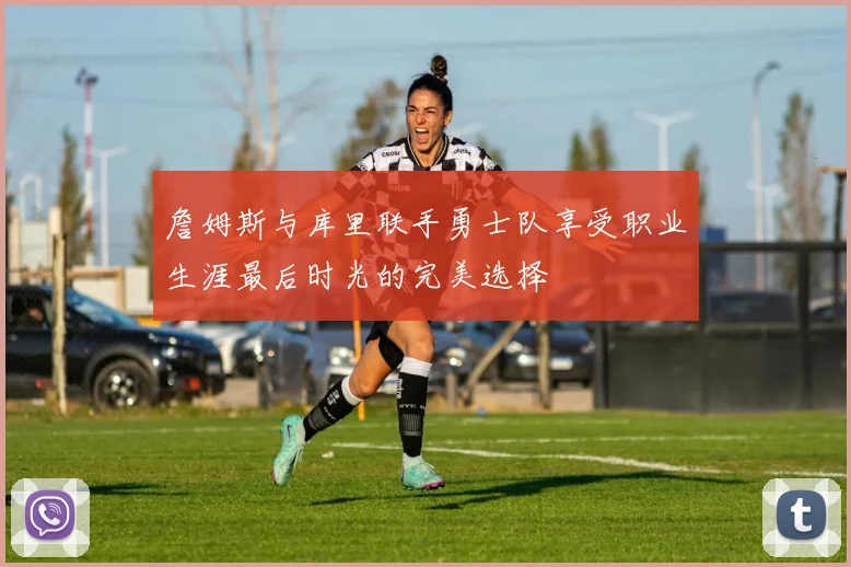 詹姆斯与库里联手勇士队享受职业生涯最后时光的完美选择