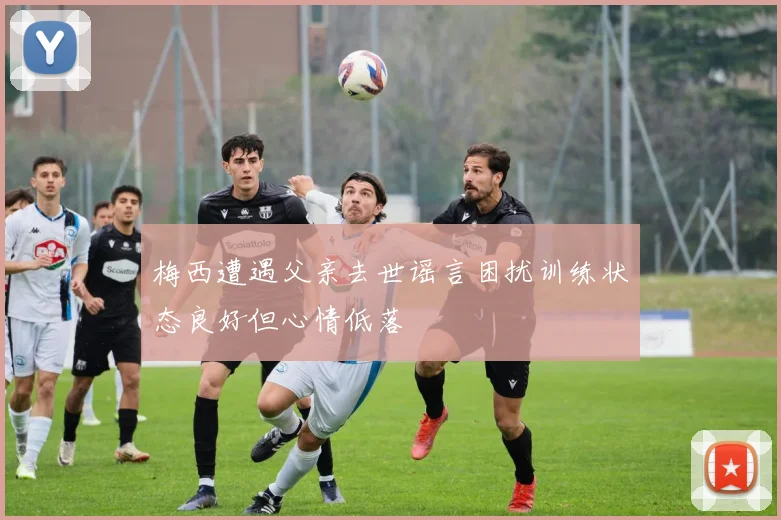 梅西遭遇父亲去世谣言困扰训练状态良好但心情低落