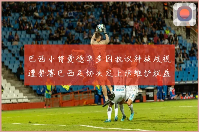 巴西小将爱德华多因抗议种族歧视遭禁赛巴西足协决定上诉维护权益