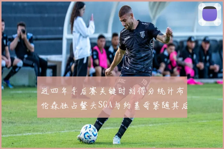 近四年季后赛关键时刻得分统计布伦森独占鳌头SGA与约基奇紧随其后