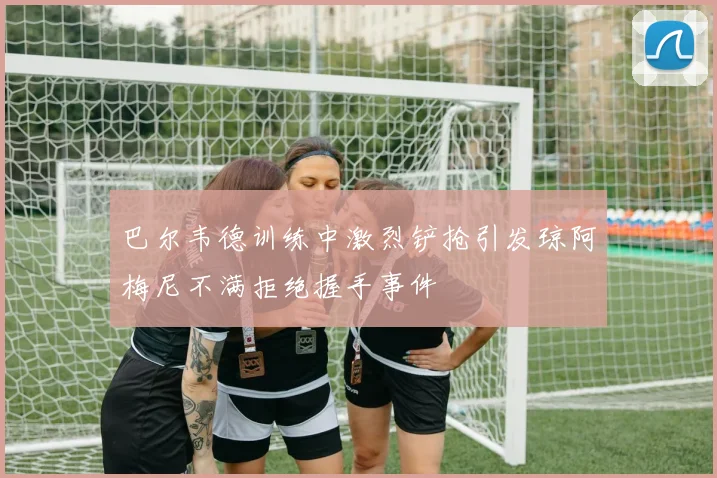 巴尔韦德训练中激烈铲抢引发琼阿梅尼不满拒绝握手事件