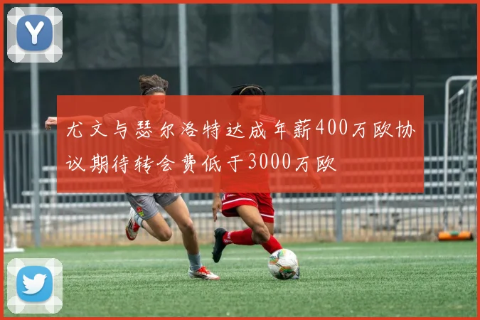 尤文与瑟尔洛特达成年薪400万欧协议期待转会费低于3000万欧
