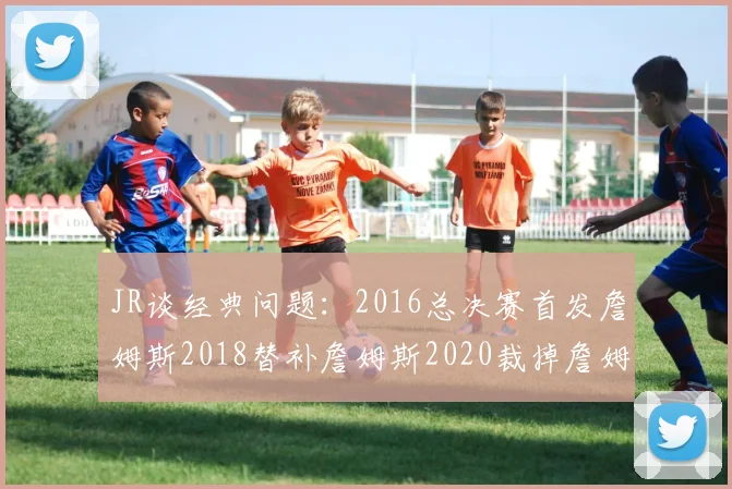 JR谈经典问题：2016总决赛首发詹姆斯2018替补詹姆斯2020裁掉詹姆斯的背后故事