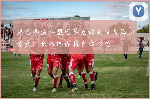 库巴西谈加盟巴萨后的关注与压力感受：我始终保持自由心态