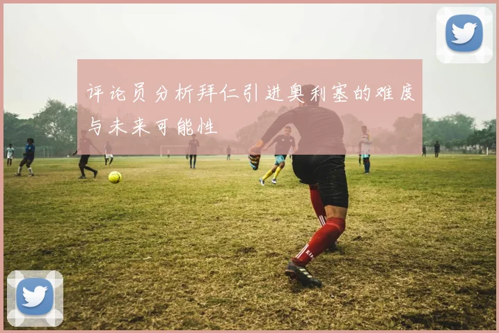 评论员分析拜仁引进奥利塞的难度与未来可能性