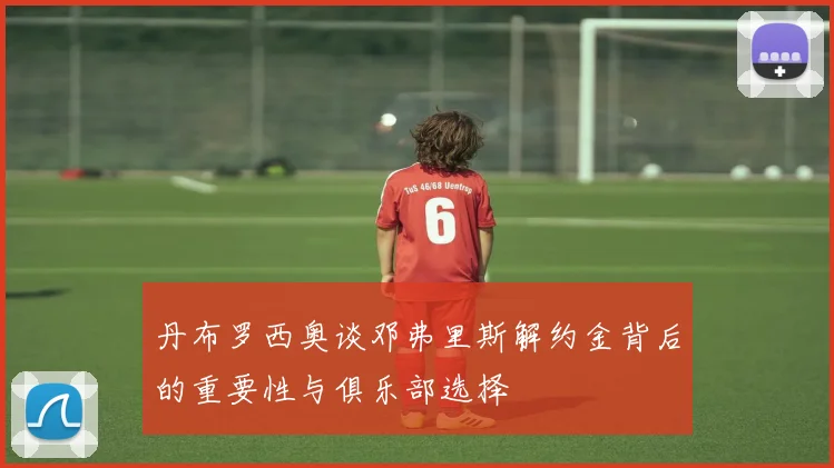 丹布罗西奥谈邓弗里斯解约金背后的重要性与俱乐部选择