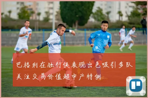 巴格利在独行侠表现出色吸引多队关注交易价值超中产特例